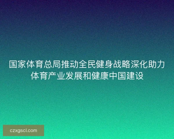国家体育总局推动全民健身战略深化助力体育产业发展和健康中国建设