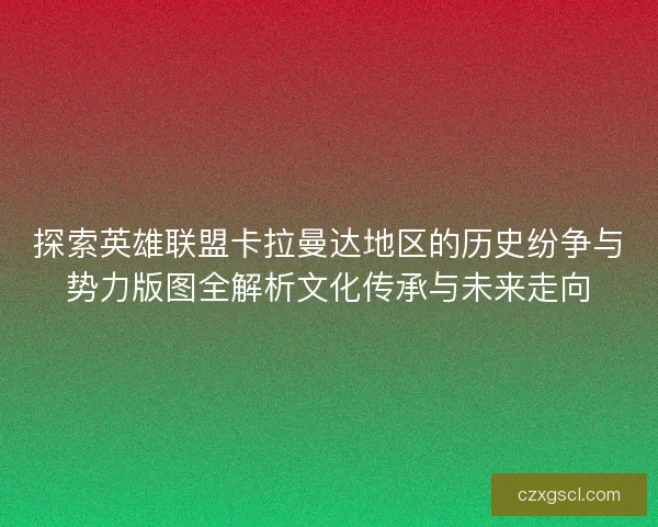 探索英雄联盟卡拉曼达地区的历史纷争与势力版图全解析文化传承与未来走向