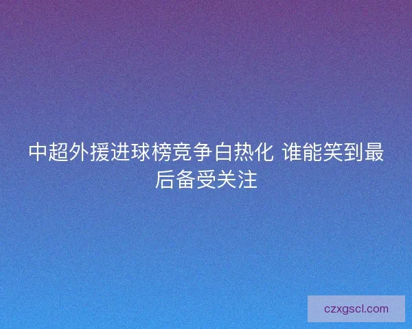 中超外援进球榜竞争白热化 谁能笑到最后备受关注