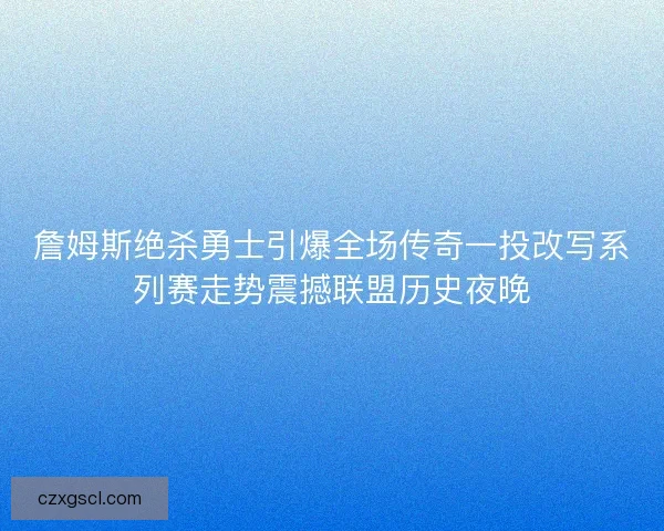 詹姆斯绝杀勇士引爆全场传奇一投改写系列赛走势震撼联盟历史夜晚