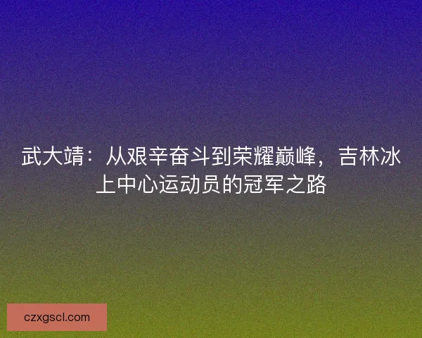 武大靖：从艰辛奋斗到荣耀巅峰，吉林冰上中心运动员的冠军之路